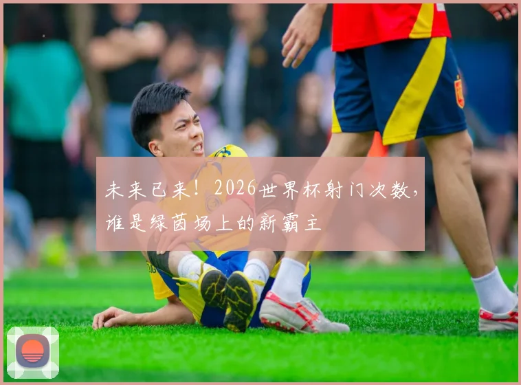 未来已来!2026世界杯射门次数,谁是绿茵场上的新霸主