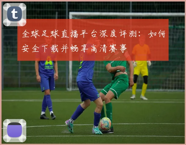 全球足球直播平台深度评测:如何安全下载并畅享高清赛事