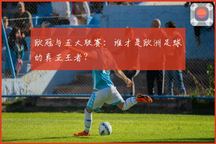 欧冠与五大联赛:谁才是欧洲足球的真正王者?