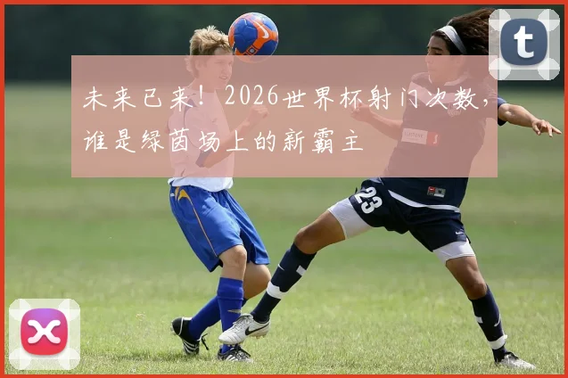 未来已来！2026世界杯射门次数，谁是绿茵场上的新霸主