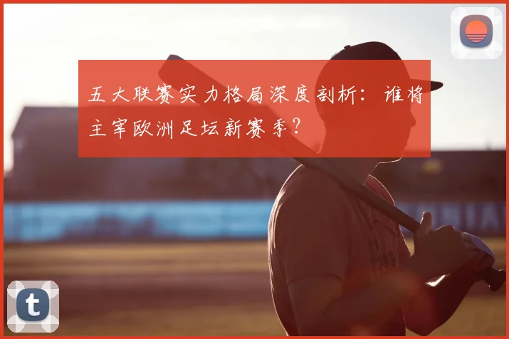 五大联赛实力格局深度剖析：谁将主宰欧洲足坛新赛季？