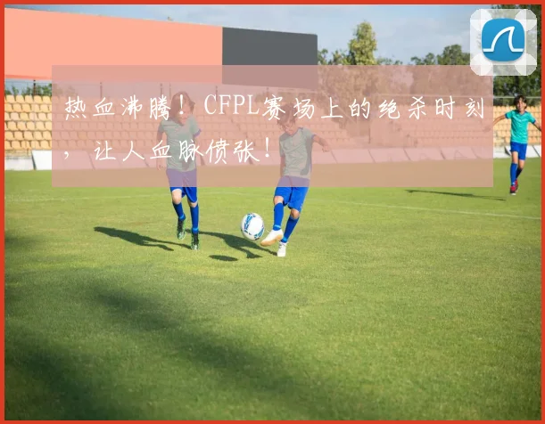 热血沸腾！CFPL赛场上的绝杀时刻，让人血脉偾张！