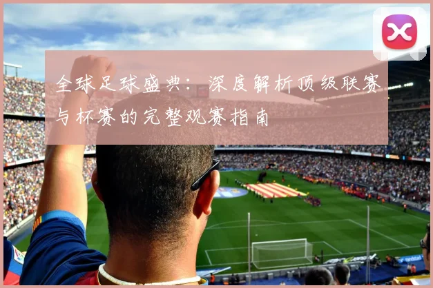 全球足球盛典:深度解析顶级联赛与杯赛的完整观赛指南