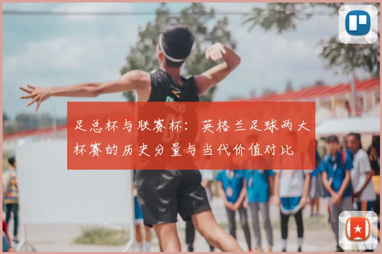 足总杯与联赛杯:英格兰足球两大杯赛的历史分量与当代价值对比