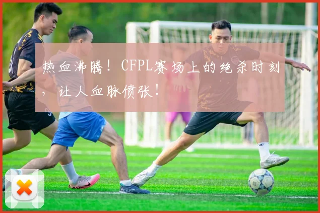 热血沸腾!CFPL赛场上的绝杀时刻,让人血脉偾张!
